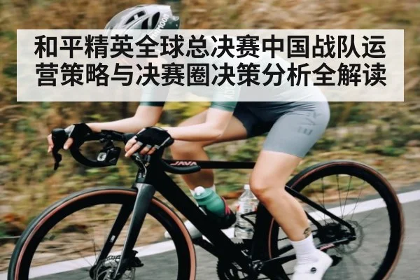 和平精英全球总决赛中国战队运营策略与决赛圈决策分析全解读
