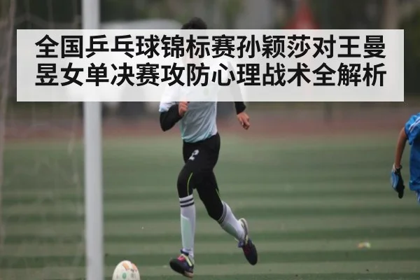 全国乒乓球锦标赛孙颖莎对王曼昱女单决赛攻防心理战术全解析